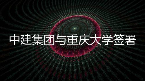 中建作协集团略合与重议学签庆大署战