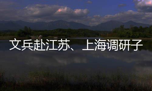 调研子企重点文兵业及项目苏上海赴江