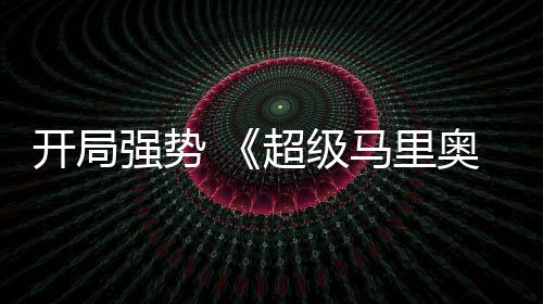 电影马里奥银开局超级眼河大现亮强势全球票房表